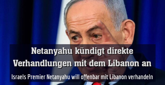 Israels Premier Netanyahu will offenbar mit Libanon verhandeln