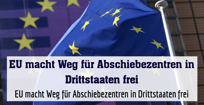EU macht Weg für Abschiebezentren in Drittstaaten frei
